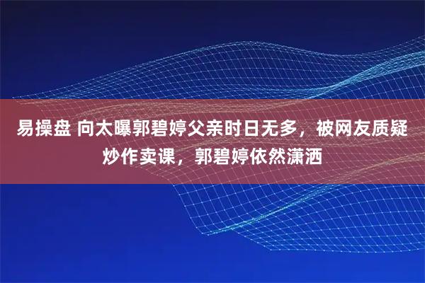 易操盘 向太曝郭碧婷父亲时日无多，被网友质疑炒作卖课，郭碧婷依然潇洒