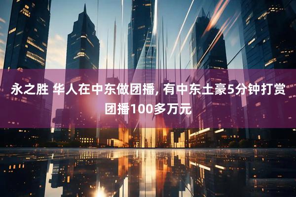 永之胜 华人在中东做团播, 有中东土豪5分钟打赏团播100多万元
