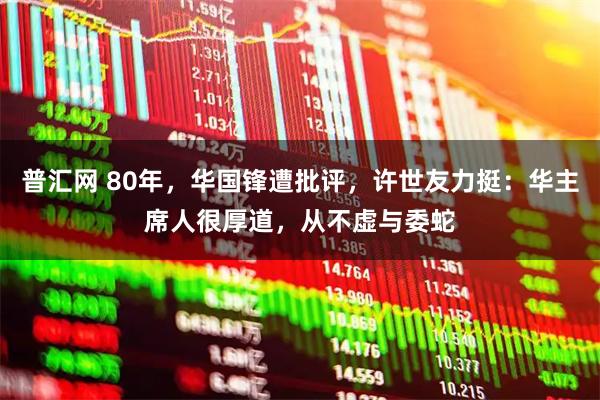 普汇网 80年，华国锋遭批评，许世友力挺：华主席人很厚道，从不虚与委蛇