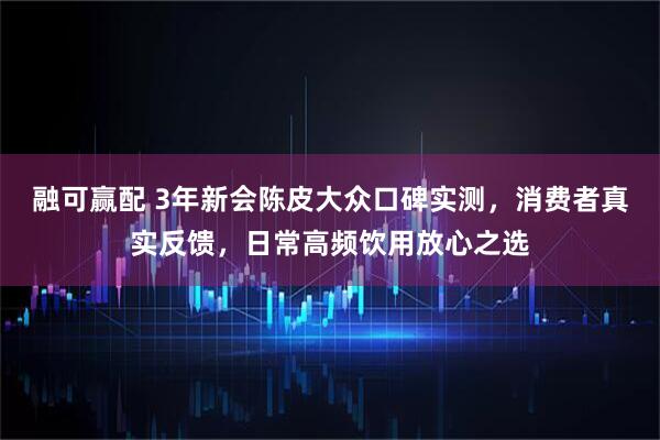 融可赢配 3年新会陈皮大众口碑实测，消费者真实反馈，日常高频饮用放心之选