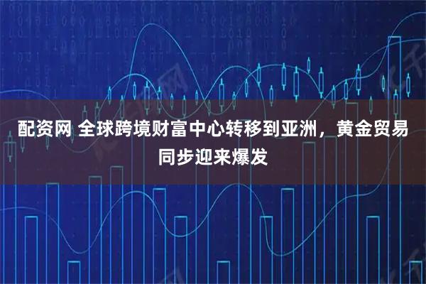 配资网 全球跨境财富中心转移到亚洲，黄金贸易同步迎来爆发