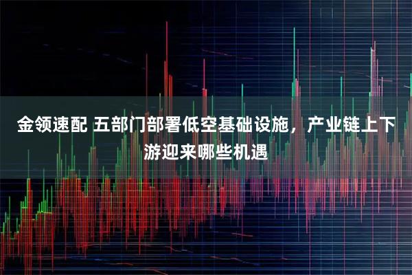 金领速配 五部门部署低空基础设施，产业链上下游迎来哪些机遇